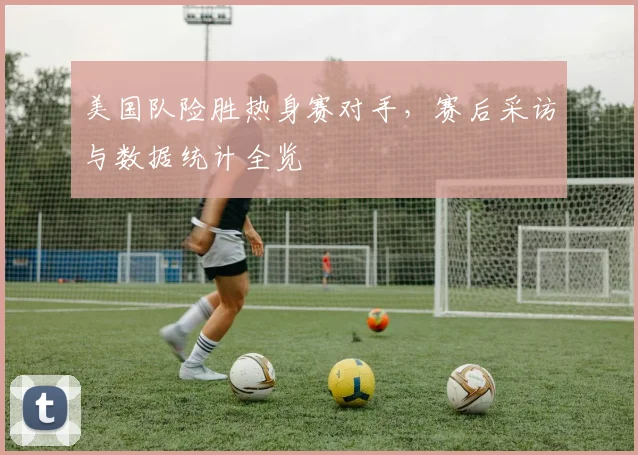 美国队险胜热身赛对手,赛后采访与数据统计全览