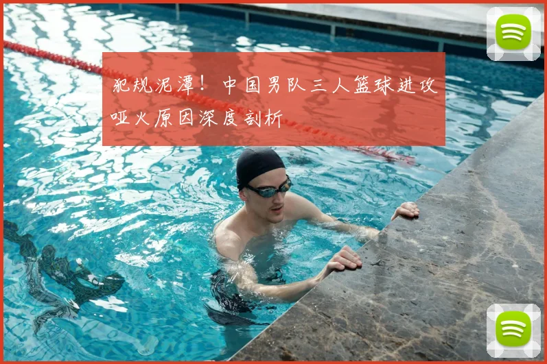犯规泥潭!中国男队三人篮球进攻哑火原因深度剖析