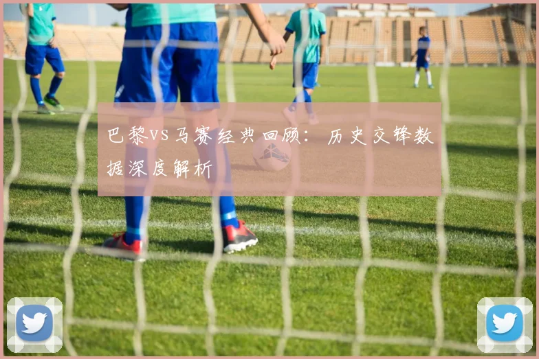 巴黎vs马赛经典回顾：历史交锋数据深度解析