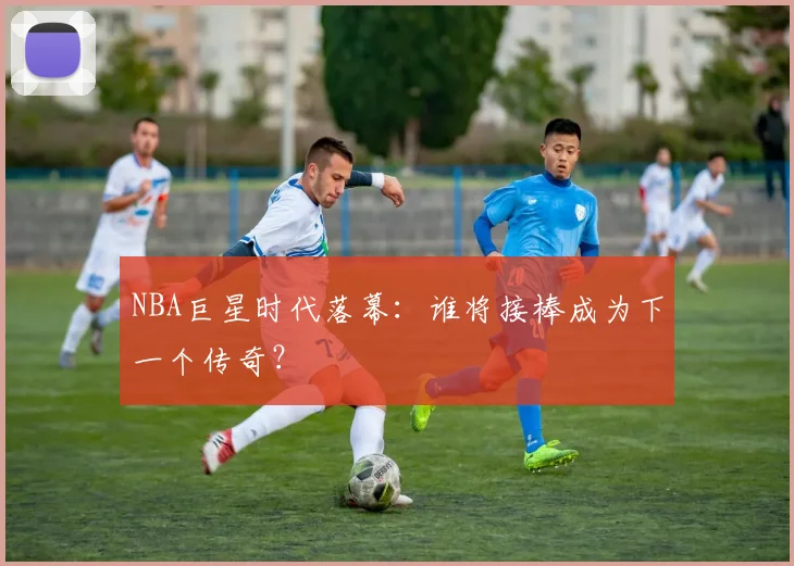 NBA巨星时代落幕:谁将接棒成为下一个传奇?