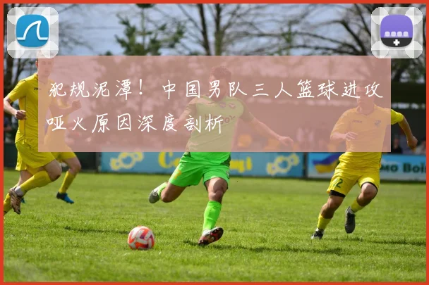 犯规泥潭！中国男队三人篮球进攻哑火原因深度剖析