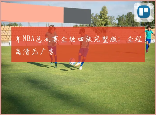 年NBA总决赛全场回放完整版：全程高清无广告